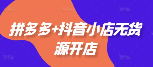 拼多多+抖音小店无货源开店，包括：选品、运营、基础、付费推广、爆款案例等(更新25年12月)