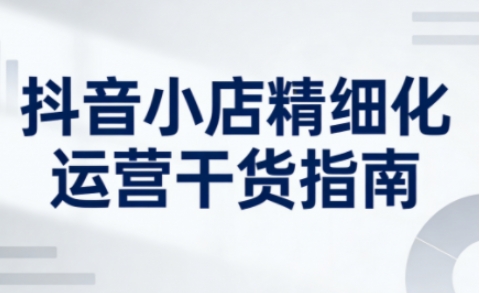 抖音小店精细化运营干货指南新版，助力商家系统提升店铺运营能力(更新26年3月)
